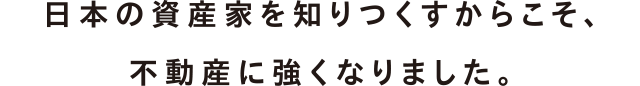 日本の資産家を知りつくすからこそ、不動産に強くなりました。